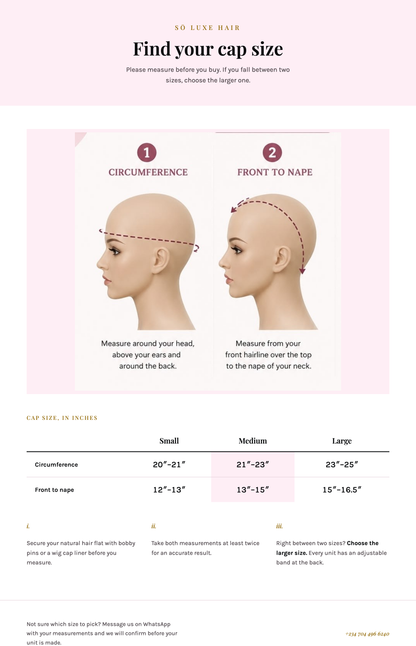 So Luxe Hair cap size guide: measure your circumference above your ears and around the back, and front to nape from your hairline over the top to the nape of your neck. Small 20 to 21 inches, Medium 21 to 23 inches, Large 23 to 25 inches for circumference; Small 12 to 13 inches, Medium 13 to 15 inches, Large 15 to 16.5 inches for front to nape.
